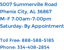 5007 Summerville Road Phenix City, AL 36867 M-F 7:00am-7:00pm Saturday: By Appointment  Toll Free: 888-588-5185 Phone: 334-408-2854